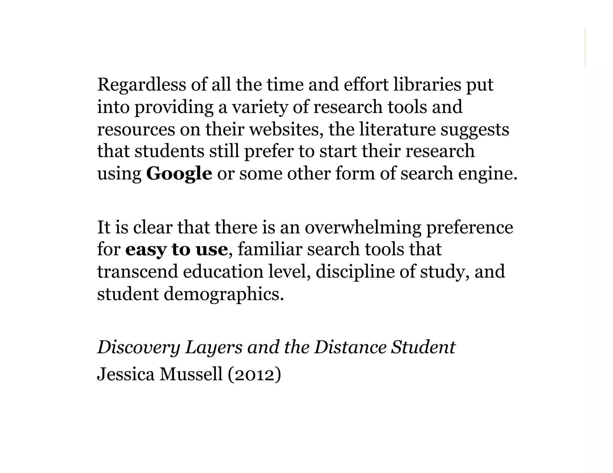 Regardless of all the time and effort libraries put
into providing a variety of research tools and
resources on their websites, the literature suggests
that students still prefer to start their research
using Google or some other form of search engine.
It is clear that there is an overwhelming preference
for easy to use, familiar search tools that
transcend education level, discipline of study, and
student demographics.
Discovery Layers and the Distance Student
Jessica Mussell (2012)
28

 