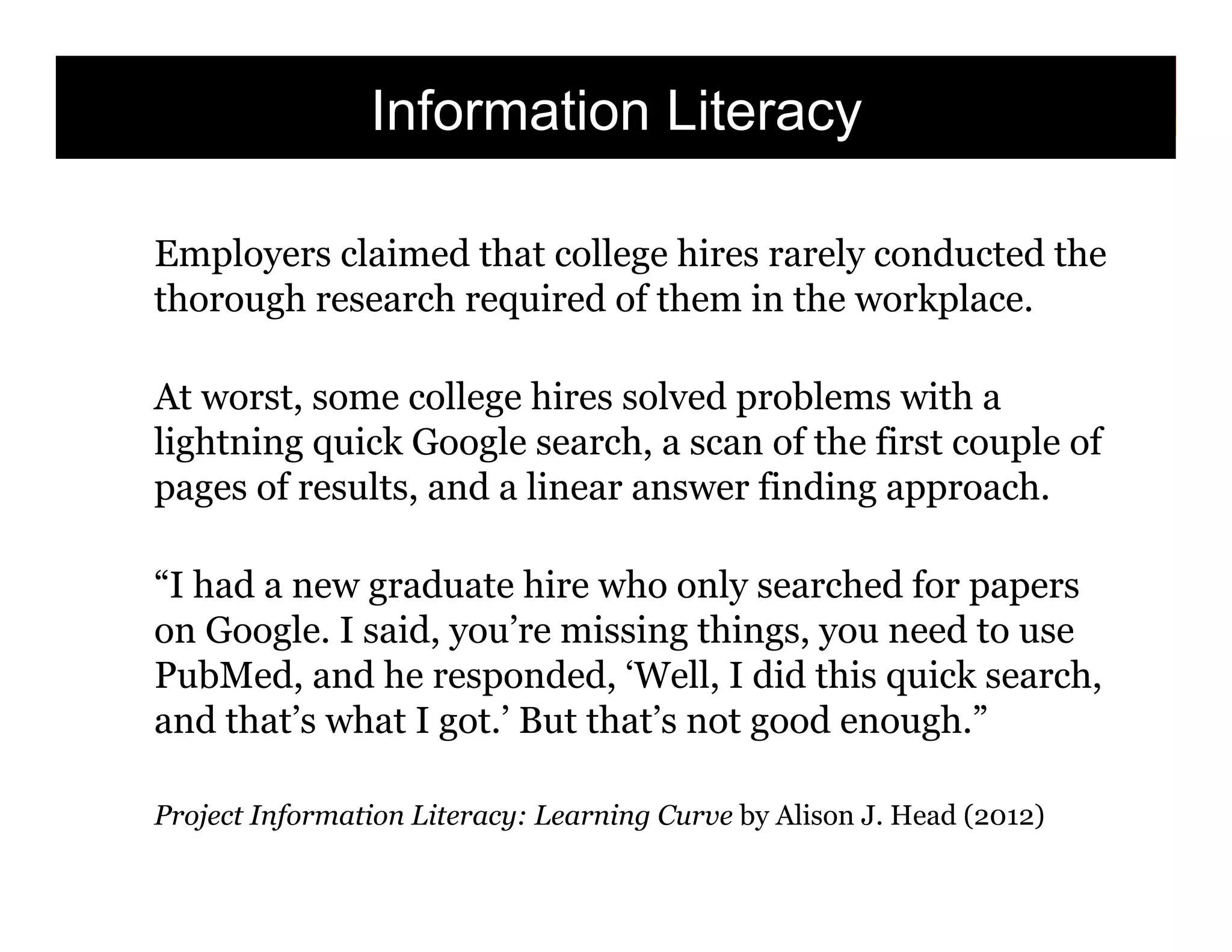 Information Literacy
Employers claimed that college hires rarely conducted the
thorough research required of them in the workplace.
At worst, some college hires solved problems with a
lightning quick Google search, a scan of the first couple of
pages of results, and a linear answer finding approach.
“I had a new graduate hire who only searched for papers
on Google. I said, you’re missing things, you need to use
PubMed, and he responded, ‘Well, I did this quick search,
and that’s what I got.’ But that’s not good enough.”
Project Information Literacy: Learning Curve by Alison J. Head (2012)

31

 