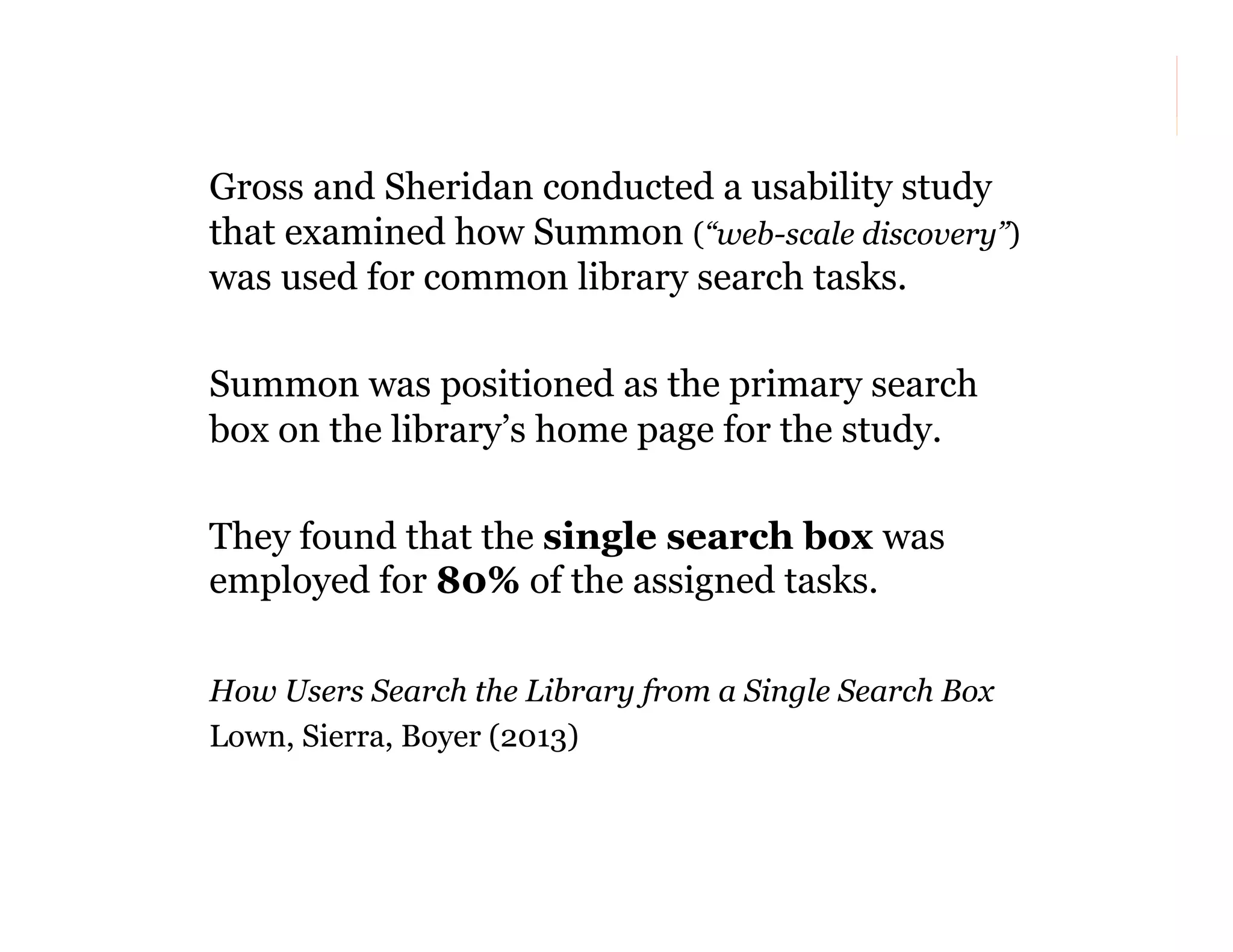 Gross and Sheridan conducted a usability study
that examined how Summon (“web-scale discovery”)
was used for common library search tasks.
Summon was positioned as the primary search
box on the library’s home page for the study.
They found that the single search box was
employed for 80% of the assigned tasks.
How Users Search the Library from a Single Search Box
Lown, Sierra, Boyer (2013)

38

 