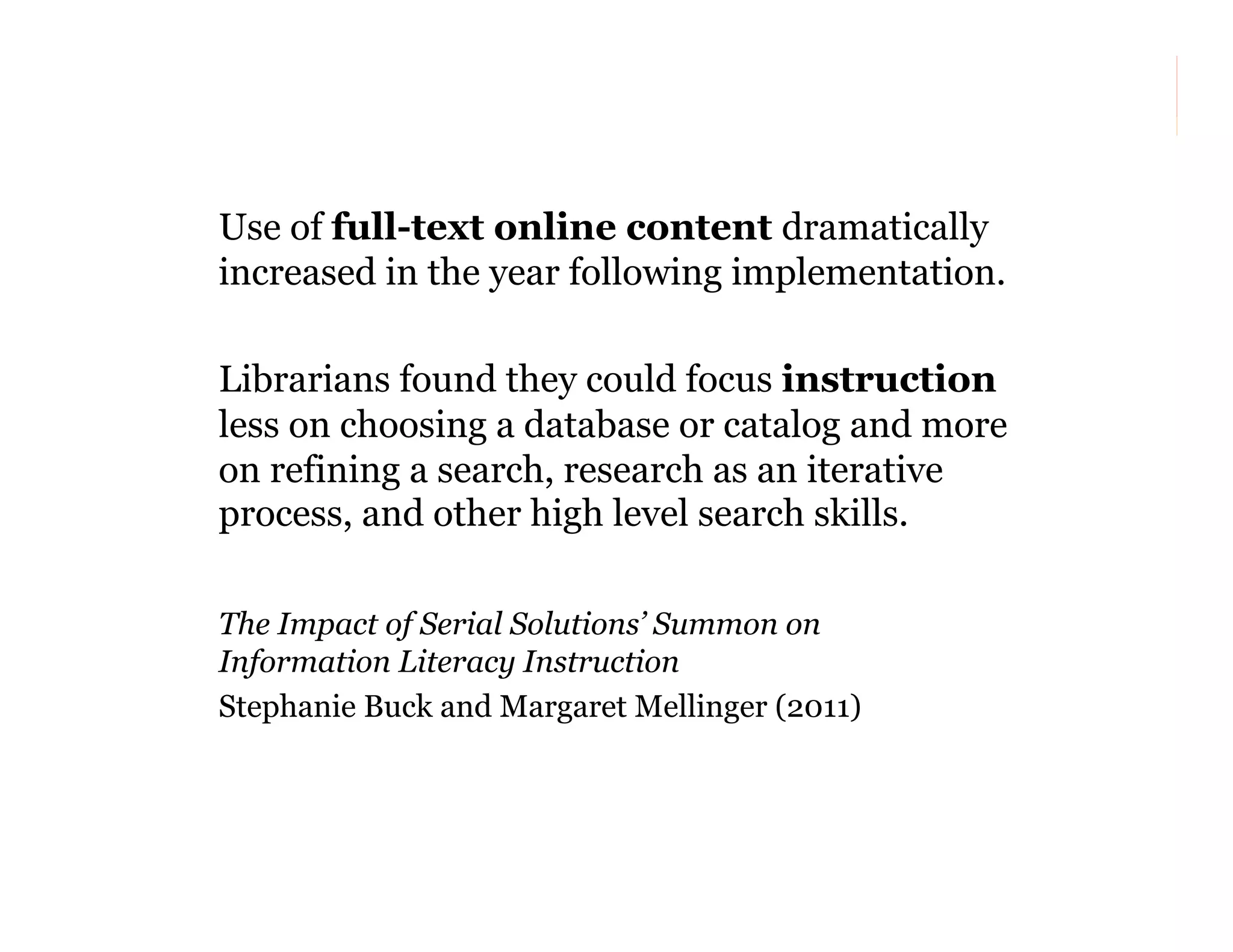 Use of full-text online content dramatically
increased in the year following implementation.
Librarians found they could focus instruction
less on choosing a database or catalog and more
on refining a search, research as an iterative
process, and other high level search skills.
The Impact of Serial Solutions’ Summon on
Information Literacy Instruction
Stephanie Buck and Margaret Mellinger (2011)

39

 