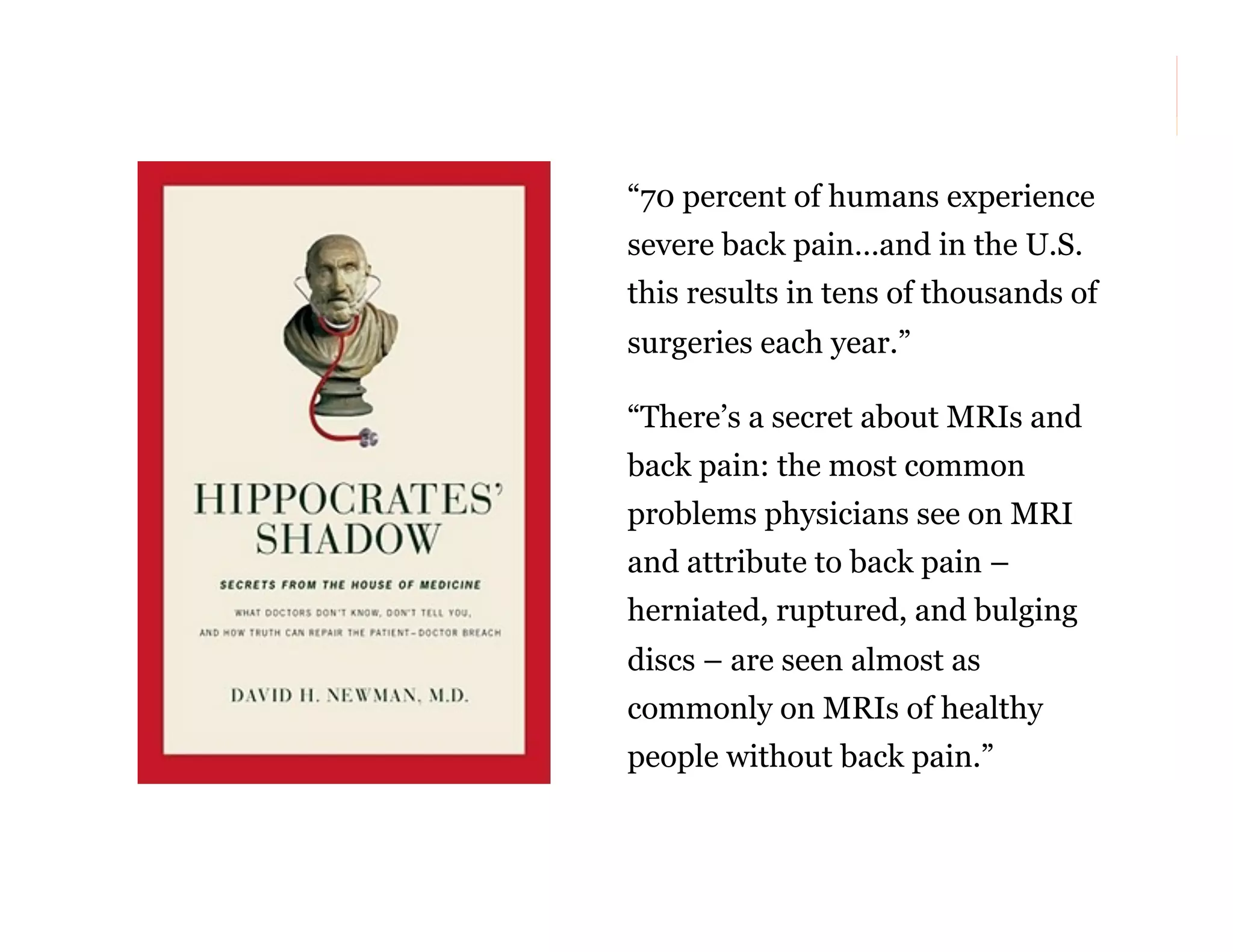“70 percent of humans experience
severe back pain…and in the U.S.
this results in tens of thousands of
surgeries each year.”
“There’s a secret about MRIs and
back pain: the most common
problems physicians see on MRI
and attribute to back pain –
herniated, ruptured, and bulging
discs – are seen almost as
commonly on MRIs of healthy
people without back pain.”
47

 