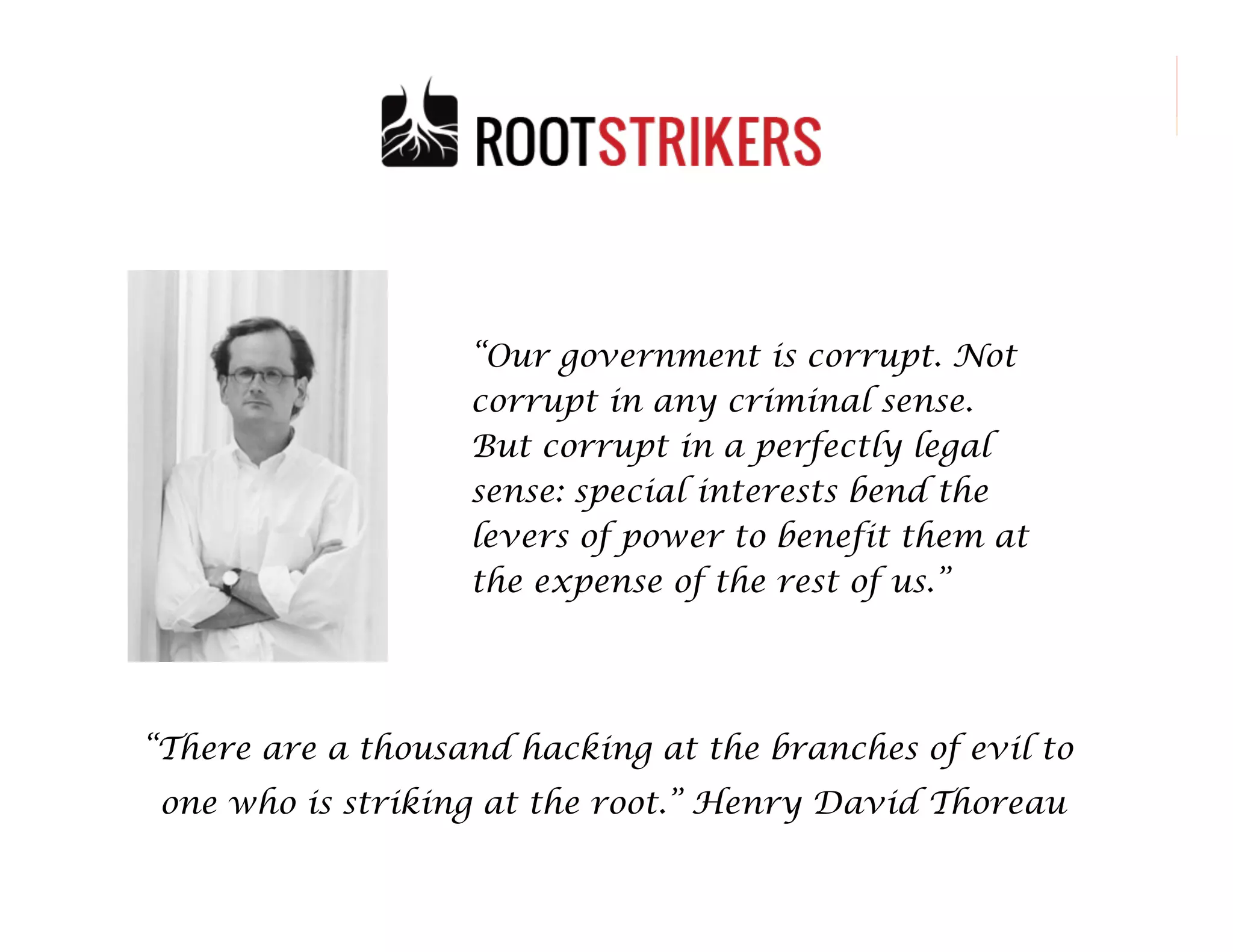 “Our government is corrupt. Not
corrupt in any criminal sense.
But corrupt in a perfectly legal
sense: special interests bend the
levers of power to benefit them at
the expense of the rest of us.”

“There are a thousand hacking at the branches of evil to
one who is striking at the root.” Henry David Thoreau
49

 
