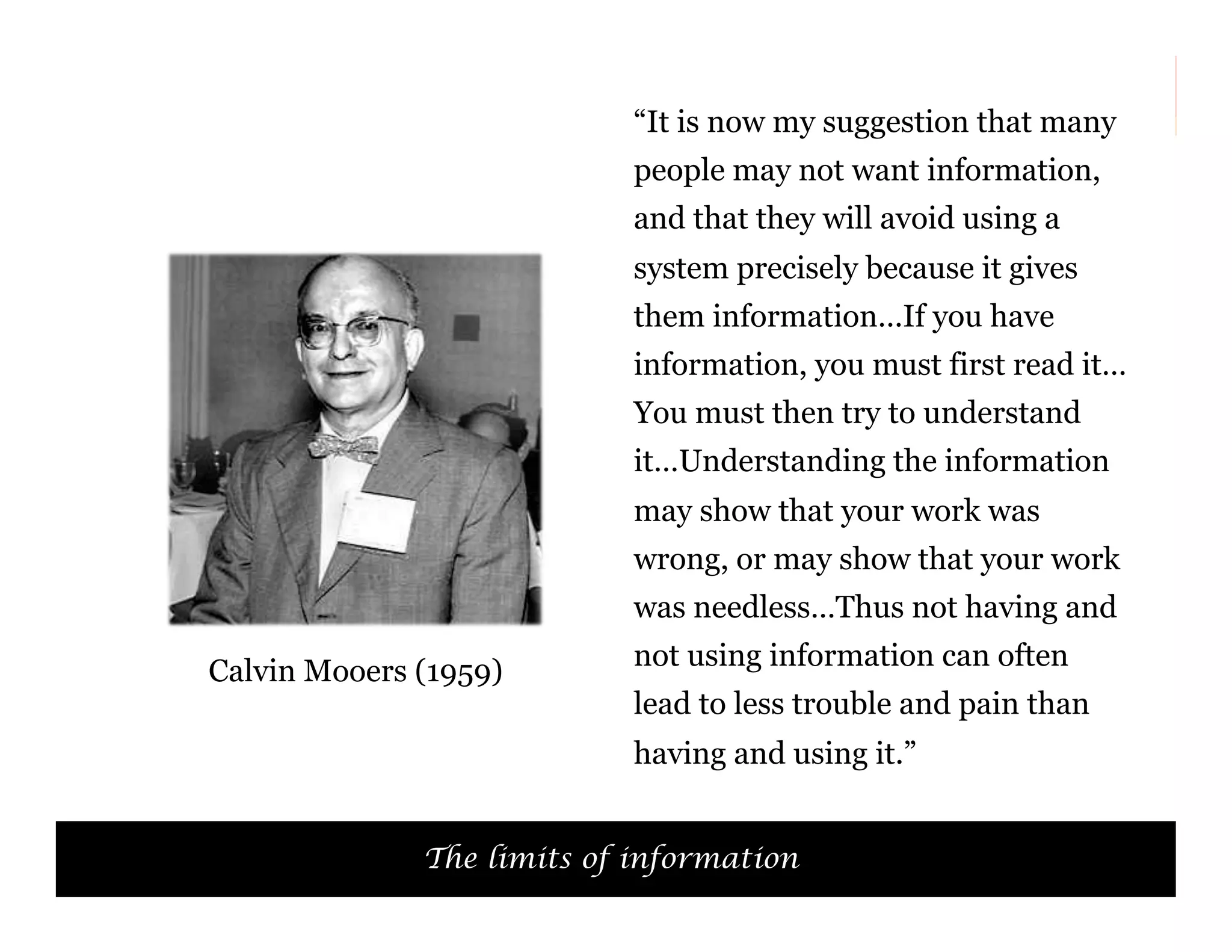 “It is now my suggestion that many
people may not want information,
and that they will avoid using a
system precisely because it gives
them information…If you have
information, you must first read it…
You must then try to understand
it…Understanding the information
may show that your work was
wrong, or may show that your work
was needless…Thus not having and
Calvin Mooers (1959)

not using information can often
lead to less trouble and pain than
having and using it.”

The limits of information

51

 