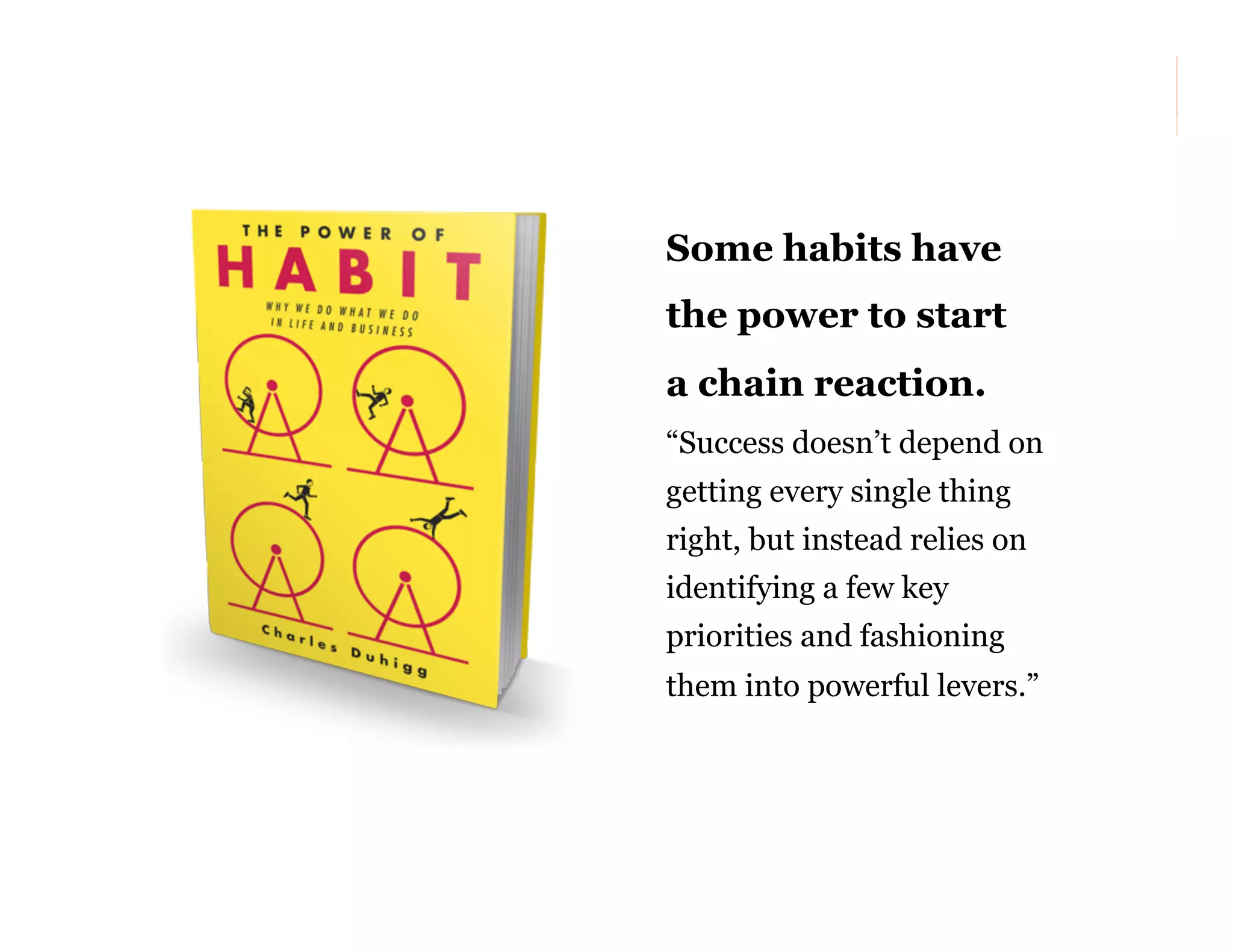 Some habits have
the power to start
a chain reaction.
“Success doesn’t depend on
getting every single thing
right, but instead relies on
identifying a few key
priorities and fashioning
them into powerful levers.”

55

 