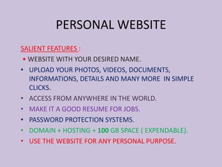 SALIENT FEATURES :
• WEBSITE WITH YOUR DESIRED NAME.
• UPLOAD YOUR PHOTOS, VIDEOS, DOCUMENTS,
INFORMATIONS, DETAILS AND MANY MORE IN SIMPLE
CLICKS.
• ACCESS FROM ANYWHERE IN THE WORLD.
• MAKE IT A GOOD RESUME FOR JOBS.
• PASSWORD PROTECTION SYSTEMS.
• DOMAIN + HOSTING + 100 GB SPACE ( EXPENDABLE).
• USE THE WEBSITE FOR ANY PERSONAL PURPOSE.
PERSONAL WEBSITE
 