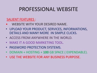 PROFESSIONAL WEBSITE
SALIENT FEATURES :
• WEBSITE WITH YOUR DESIRED NAME.
• UPLOAD YOUR PRODUCT, SERVICES, INFORMATIONS,
DETAILS AND MANY MORE IN SIMPLE CLICKS.
• ACCESS FROM ANYWHERE IN THE WORLD.
• MAKE IT A GOOD MARKETING TOOL.
• PASSWORD PROTECTION SYSTEMS.
• DOMAIN + HOSTING + 100 GB SPACE ( EXPENDABLE).
• USE THE WEBSITE FOR ANY BUSINESS PURPOSE.
 
