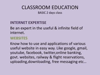 INTERNET EXPERTISE
Be an expert in the useful & infinite field of
internet.
WEBSITES
Know how to use and applications of various
useful website in easy way. Like google, gmail,
youtube, facebook, twitter,online banking,
govt. websites, railway & flight reservations,
uploading,downloading, free messaging etc…
CLASSROOM EDUCATION
BASIC 2 days class
 