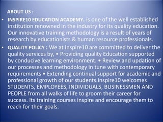 ABOUT US :
• INSPIRE10 EDUCATION ACADEMY. is one of the well established
institution renowned in the industry for its quality education.
Our innovative training methodology is a result of years of
research by educationists & human resource professionals.
• QUALITY POLICY : We at Inspire10 are committed to deliver the
quality services by, • Providing quality Education supported
by conducive learning environment. • Review and updation of
our processes and methodology in tune with contemporary
requirements • Extending continual support for academic and
professional growth of our students.Inspire10 welcomes
STUDENTS, EMPLOYEES, INDIVIDUALS, BUSINESSMEN AND
PEOPLE from all walks of life to groom their career for
success. Its training courses inspire and encourage them to
reach for their goals.
 