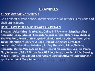 EXAMPLES
PHONE OPERATING SYSTEMS
Be an expert of your phone. Know the uses of os settings , new apps and
their applications.
USEFULL WEBSITES & SOFTWARES IN DETAILS
Blogging , Advertising , Marketing , Online Bill Payment , Map Searching ,
Research Hobby/Interest , Research Product Services Before Buy, Checking
The Weather , Research Health/Medical Informations , Getting News , Get
Travel Informations , Buying A Good Product , Comapre A Product ,
Local/State/Indian Govt Websites , Surfing The Web , School/Training
Research , Stream Video/Audio Clip , Reaserch Companies , Look-up Phone
No./Addresses , Take A Virtual Tour Of A Locations , Look For A Job , Booking
Movie Tickets , Hotel/Resort Reservations , useful softwares , useful phone
applications And Many More………………………………………….
 
