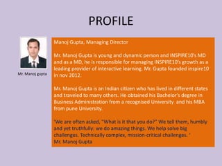 PROFILE
Manoj Gupta, Managing Director
Mr. Manoj Gupta is young and dynamic person and INSPIRE10’s MD
and as a MD, he is responsible for managing INSPIRE10’s growth as a
leading provider of interactive learning. Mr. Gupta founded inspire10
in nov 2012.
Mr. Manoj Gupta is an Indian citizen who has lived in different states
and traveled to many others. He obtained his Bachelor's degree in
Business Administration from a recognised University and his MBA
from pune University.
‘We are often asked, "What is it that you do?" We tell them, humbly
and yet truthfully: we do amazing things. We help solve big
challenges. Technically complex, mission-critical challenges. ‘
Mr. Manoj Gupta
Mr. Manoj gupta
 