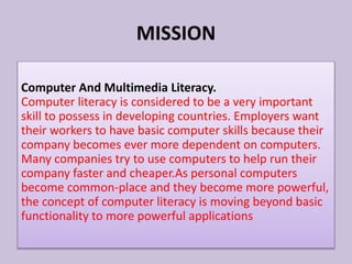 Computer And Multimedia Literacy.
Computer literacy is considered to be a very important
skill to possess in developing countries. Employers want
their workers to have basic computer skills because their
company becomes ever more dependent on computers.
Many companies try to use computers to help run their
company faster and cheaper.As personal computers
become common-place and they become more powerful,
the concept of computer literacy is moving beyond basic
functionality to more powerful applications
MISSION
 