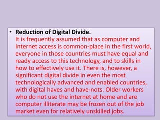 • Reduction of Digital Divide.
It is frequently assumed that as computer and
Internet access is common-place in the first world,
everyone in those countries must have equal and
ready access to this technology, and to skills in
how to effectively use it. There is, however, a
significant digital divide in even the most
technologically advanced and enabled countries,
with digital haves and have-nots. Older workers
who do not use the internet at home and are
computer illiterate may be frozen out of the job
market even for relatively unskilled jobs.
 