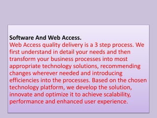 Software And Web Access.
Web Access quality delivery is a 3 step process. We
first understand in detail your needs and then
transform your business processes into most
appropriate technology solutions, recommending
changes wherever needed and introducing
efficiencies into the processes. Based on the chosen
technology platform, we develop the solution,
innovate and optimize it to achieve scalability,
performance and enhanced user experience.
 