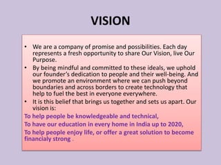 • We are a company of promise and possibilities. Each day
represents a fresh opportunity to share Our Vision, live Our
Purpose.
• By being mindful and committed to these ideals, we uphold
our founder’s dedication to people and their well-being. And
we promote an environment where we can push beyond
boundaries and across borders to create technology that
help to fuel the best in everyone everywhere.
• It is this belief that brings us together and sets us apart. Our
vision is:
To help people be knowledgeable and technical,
To have our education in every home in India up to 2020,
To help people enjoy life, or offer a great solution to become
financialy strong .
VISION
 