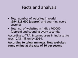 • Total number of websites in world
:994,218,000 (approx) and counting every
seconds.
• Total no. of websites in india : 700000
(approx) and counting every seconds.
According to TRAI Internet users in India set to
reach 243 million by 2014.
According to telegram news, New websites
come online at the rate of 10 per second
Facts and analysis
 