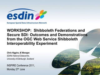 WORKSHOP:  Shibboleth Federations and Secure SDI: Outcomes and Demonstrations from the OGC Web Service Shibboleth Interoperability Experiment Chris Higgins, IE Manager ,  EDINA National Datacentre,  University of Edinburgh, Scotland INSPIRE Conference 2011, Monday 27 th  June 