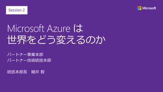 Microsoft Azure は
世界をどう変えるのか
パートナー事業本部
パートナー技術統括本部
統括本部長 細井 智
Session 2
 