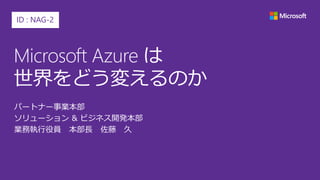 Microsoft Azure は
世界をどう変えるのか
パートナー事業本部
ソリューション & ビジネス開発本部
業務執行役員 本部長 佐藤 久
ID : NAG-2
 