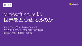 Microsoft Azure は
世界をどう変えるのか
マーケティング ＆ オペレーションズ
クラウド ＆ エンタープライズビジネス本部
業務執行役員 本部長 浅野智
ID : A-2
 
