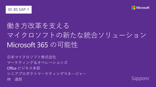 Sapporo
ID: BS SAP-1
働き方改革を支える
マイクロソフトの新たな統合ソリューション
Microsoft 365 の可能性
日本マイクロソフト株式会社
マーケティング＆オペレーションズ
Office ビジネス本部
シニアプロダクトマ－ケティングマネ－ジャ－
林 達郎
 