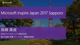 Microsoft Inspire Japan 2017 Sapporo
高橋 美波
日本マイクロソフト株式会社
執行役員 常務 パートナー事業本部長
 