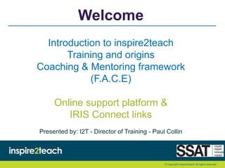 Welcome
Introduction to inspire2teach
Training and origins
Coaching & Mentoring framework
(F.A.C.E)
Online support platform &
IRIS Connect links
Presented by: I2T - Director of Training - Paul Collin
 