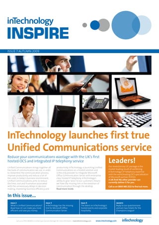 ISSUe 7 AUTUMn 2009




InTechnology launches first true
Unified Communications service
Reduce your communications wastage with the UK’s first
hosted OCS and integrated IP telephony service                                                                                  Leaders!
Unified Communications brings together all                     productivity. InTechnology is launching Unified                  Our revolutionary UC package is the
the tools of communication we use, in order                    Communications as a hosted solution and                          market leading result of combining
to streamline the communication process,                       is the only provider to integrate Microsoft                      InTechnology’s IP telephony expertise
improve productivity and reduce a lot of                       Office Communication Server with enterprise                      with the world leading OCS specialisation
the costs in today’s business environment.                     class hosted IP telephony. InTechnology’s                        of Microsoft partner, POSTcti.
Unified Communications aims to reduce                          ability to give ‘voice’ to our customers means                   A UK first! No other provider can
the time, cost and frustration associated                      we have the missing link in the evolution of                     currently deliver it for you.
with the unnecessary delays in decision                        communication through the desktop.                               Call us on 0800 983 2522 to find out more.
making, improving business efficiency and                      Read more inside.


In this issue...
   page 2                                       page 3                                           page 4                                 inserts
   What is Unified Communications?              InTechnology has the missing                     The latest on InTechnology’s           Reply to our questionnaire
   Read how UC can make you more                link for Microsoft Office                        hosted events and corporate            and win two tickets for the
   efficient and save you money.                Communication Server.                            hospitality.                           Champions League!



        Call us on 01423 850000 or contact your Account Manager for more information - inspire@intechnology.com   www.intechnology.com
 