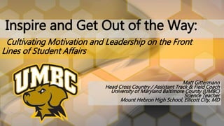 Matt Gittermann
Head Cross Country / Assistant Track & Field Coach
University of Maryland Baltimore County (UMBC)
Science Teacher
Mount Hebron High School, Ellicott City, MD
Inspire and Get Out of the Way:
Cultivating Motivation and Leadership on the Front
Lines of Student Affairs
 