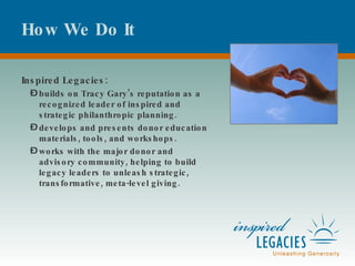 How We Do It Inspired Legacies: builds on Tracy Gary’s reputation as a recognized leader of inspired and strategic philanthropic planning.  develops and presents donor education materials, tools, and workshops. works with the major donor and advisory community, helping to build legacy leaders to unleash strategic, transformative, meta-level giving. 
