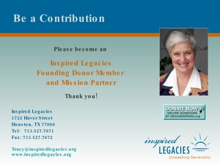 Be a Contribution Please become an   Inspired Legacies Founding Donor Member  and Mission Partner Thank you! Inspired Legacies  1722 Haver Street Houston, TX 77006 Tel:  713.527.7671 Fax: 713.527.7672   Tracy@ inspiredlegacies .org   www. inspiredlegacies .org 