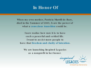 In Honor Of When my own mother, Patricia Murrill de Bary,  died in the Summer of 2005, I saw the power of  what a  conscious transition  could be.  I now realize how rare it is to have such a peaceful and settled life.  I want to assist more people to have that  freedom and clarity of intention . We are launching Inspired Legacies as a nonprofit in her honor.  