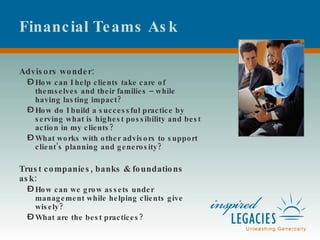 Financial Teams Ask Advisors wonder: How can I help clients take care of themselves and their families – while having lasting impact?  How do I build a successful practice by serving what is highest possibility and best action in my clients?  What works with other advisors to support client’s planning and generosity? Trust companies, banks & foundations ask: How can we grow assets under management while helping clients give wisely? What are the best practices? 