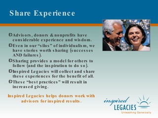 Share Experience Advisors, donors & nonprofits have considerable experience and wisdom. Even in our “silos” of individualism, we have stories worth sharing (successes AND failures). Sharing provides a model for others to follow (and the inspiration to do so). Inspired Legacies will collect and share these experiences for the benefit of all. These “best practices” will result in increased giving. Inspired Legacies helps donors work with advisors for inspired results. 