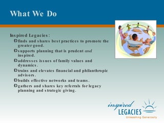 What We Do Inspired Legacies: finds and shares best practices to promote the greater good. supports planning that is prudent  and  inspired. addresses issues of family values and dynamics. trains and elevates financial and philanthropic advisors. builds effective networks and teams. gathers and shares key referrals for legacy planning and strategic giving. 