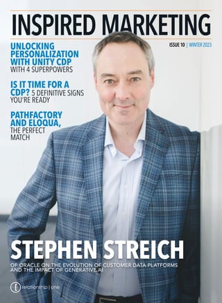 ISSUE10 | WINTER2023
| WINTER2023
UNLOCKING
PERSONALIZATION
WITH UNITY CDP
WITH 4 SUPERPOWERS
IS IT TIME FOR A
CDP? 5 DEFINITIVE SIGNS
YOU’RE READY
PATHFACTORY
AND ELOQUA,
THE PERFECT
MATCH
STEPHEN STREICH
OF ORACLE ON THE EVOLUTION OF CUSTOMER DATA PLATFORMS
AND THE IMPACT OF GENERATIVE AI
 