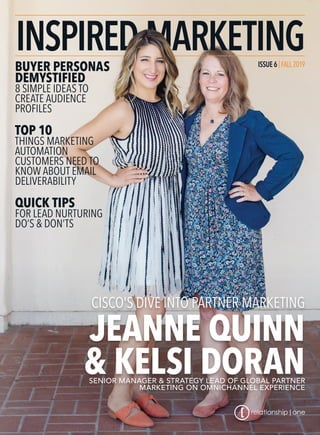 ISSUE6|FALL2019
BUYER PERSONAS
DEMYSTIFIED
8 SIMPLE IDEAS TO
CREATE AUDIENCE
PROFILES
TOP 10
THINGS MARKETING
AUTOMATION
CUSTOMERS NEED TO
KNOW ABOUT EMAIL
DELIVERABILITY
QUICK TIPS
FOR LEAD NURTURING
DO’S & DON’TS
CISCO'S DIVE INTO PARTNER MARKETING
JEANNE QUINN
& KELSI DORANSENIOR MANAGER & STRATEGY LEAD OF GLOBAL PARTNER
MARKETING ON OMNICHANNEL EXPERIENCE
 