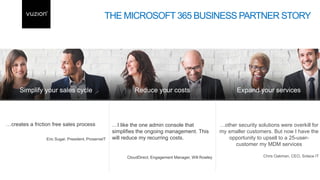 …other security solutions were overkill for
my smaller customers. But now I have the
opportunity to upsell to a 25-user-
customer my MDM services
Chris Oakman, CEO, Solace IT
…I like the one admin console that
simplifies the ongoing management. This
will reduce my recurring costs.
CloudDirect, Engagement Manager, Will Rowley
THE MICROSOFT 365 BUSINESS PARTNER STORY
 
