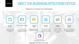 MEET THE BUSINESS APPS FROM OFFICE
Manage it all from one place
Microsoft
Bookings
Delight customers
by enabling online
scheduling
Track and grow
customer relationships
right within Outlook
Outlook Customer Manager
Mileage logging has
never been easier
Microsoft
MileIQ
Get paid fast with
professional invoices
and online payments
Microsoft
Invoicing
Attract and retain
customers with
simple to use email
marketing
Microsoft
Connections
Bring in new customers
by getting your business
discovered online
Microsoft
Listings
Microsoft Business center
Helping you run and grow your small business
 
