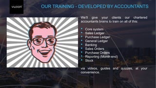 OUR TRAINING - DEVELOPED BY ACCOUNTANTS
We’ll give your clients our chartered
accountants brains to train on all of this:
• Core system
• Sales Ledger
• Purchase Ledger
• General Ledger
• Banking
• Sales Orders
• Purchase Orders
• Reporting (Month end)
• Stock
via videos, guides and quizzes, at your
convenience.
 