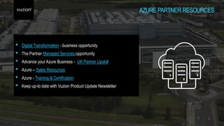 AZURE PARTNER RESOURCES
• Digital Transformation - business opportunity
• The Partner Managed Services opportunity
• Advance your Azure Business - UK Partner Upskill
• Azure – Sales Resources
• Azure - Training & Certification
• Keep up-to date with Vuzion Product Update Newsletter
 