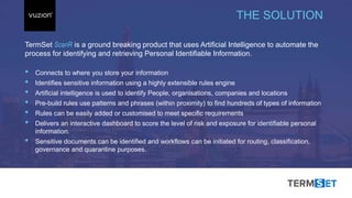 Inspired 2017 #BeInspired2017
TermSet ScanR is a ground breaking product that uses Artificial Intelligence to automate the
process for identifying and retrieving Personal Identifiable Information.
• Connects to where you store your information
• Identifies sensitive information using a highly extensible rules engine
• Artificial intelligence is used to identify People, organisations, companies and locations
• Pre-build rules use patterns and phrases (within proximity) to find hundreds of types of information
• Rules can be easily added or customised to meet specific requirements
• Delivers an interactive dashboard to score the level of risk and exposure for identifiable personal
information.
• Sensitive documents can be identified and workflows can be initiated for routing, classification,
governance and quarantine purposes.
THE SOLUTION
 
