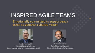 © 2020, Steven Wolff, Ram Srinivasan steve@stevenwolff.com ram@InnovAgility.com
INSPIRED AGILE TEAMS
Emotionally committed to support each
other to achieve a shared Vision
Dr. Steven Wolff
Steve@StevenWolff.com
https://www.linkedin.com/in/stevenbwolff
Ram Srinivasan
Ram@InnovAgility.com
https://linkedin.com/in/ramvasan
 