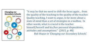 "It may be that we need to shift the focus again… from
the quality of the teaching to the quality of the teacher.
Quality teaching, I want to argue, is far more about a
state of mind than a set of strategies in a toolbox. In
other words, what is crucial is the teacher
himself/herself and his/her personal dispositions,
attitudes and assumptions.” (2015, p. 48)
Bali Haque in ‘Changing our Secondary Schools’.
 