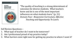“The quality of teaching is a strong determinant of
outcomes for diverse students. What teachers
know and do is one of the most important
influences on what students learn.” (p. 31)
Domain Four : Responsive Curriculum, Effective
Teaching and Opportunity To Learn.
Self Review Questions –
1. What type of teacher do I want to be tomorrow?
2. Am I professional proud of my practice today?
3. What barriers exist right now for getting my practice to where I want it?
 