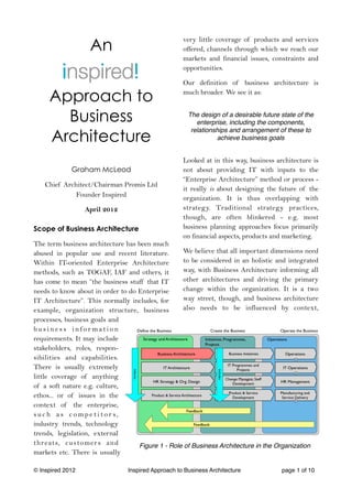 An
                                                   very little coverage of products and services
                                                   offered, channels through which we reach our
                                                   markets and financial issues, constraints and
                                                   opportunities.

                                                   Our definition of business architecture is

     Approach to                                   much broader. We see it as:


       Business                                      The design of a desirable future state of the
                                                        enterprise, including the components,

     Architecture
                                                      relationships and arrangement of these to
                                                               achieve business goals


                                                   Looked at in this way, business architecture is
             Graham McLeod                         not about providing IT with inputs to the
                                                   “Enterprise Architecture” method or process -
    Chief Architect/Chairman Promis Ltd
                                                   it really is about designing the future of the
              Founder Inspired                     organization. It is thus overlapping with
                  April 2012                       strategy. Traditional strategy practices,
                                                   though, are often blinkered - e.g. most
Scope of Business Architecture                     business planning approaches focus primarily
                                                   on financial aspects, products and marketing.
The term business architecture has been much
abused in popular use and recent literature.      We believe that all important dimensions need
Within IT-oriented Enterprise Architecture        to be considered in an holistic and integrated
methods, such as TOGAF, IAF and others, it        way, with Business Architecture informing all
has come to mean “the business stuff that IT      other architectures and driving the primary
needs to know about in order to do Enterprise     change within the organization. It is a two
IT Architecture”. This normally includes, for     way street, though, and business architecture
example, organization structure, business         also needs to be influenced by context,
processes, business goals and
business infor mation
requirements. It may include
stakeholders, roles, respon-
sibilities and capabilities.
There is usually extremely
little coverage of anything
of a soft nature e.g. culture,
ethos... or of issues in the
context of the enterprise,
s u c h a s c o m p e t i t o r s,
industry trends, technology
trends, legislation, external
threats, customer s and            Figure 1 - Role of Business Architecture in the Organization
markets etc. There is usually

© Inspired 2012                Inspired Approach to Business Architecture             page 1 of 10
 