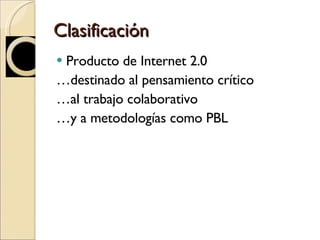 Clasificación  Producto de Internet 2.0 … destinado al pensamiento crítico … al trabajo colaborativo … y a metodologías como PBL 