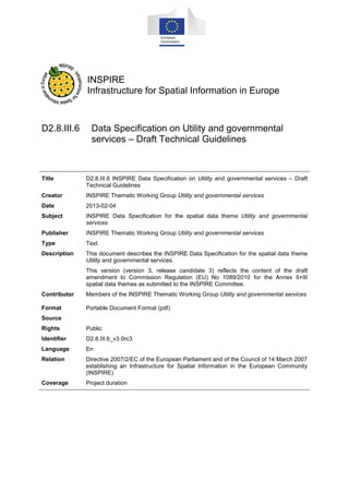 INSPIRE
Infrastructure for Spatial Information in Europe

D2.8.III.6 Data Specification on Utility and Government Services
– Technical Guidelines

Title

D2.8.III.6 INSPIRE Data Specification on Utility and Government Services –
Technical Guidelines

Creator

INSPIRE Thematic Working Group Utility and Government Services

Date

2013-12-10

Subject

INSPIRE Data Specification for the spatial data theme Utility and Government
Services

Publisher

European Commission Joint Research Centre

Type

Text

Description

This document describes the INSPIRE Data Specification for the spatial data theme
Utility and Government Services

Contributor

Members of the INSPIRE Thematic Working Group Utility and Government Services

Format

Portable Document Format (pdf)

Source
Rights

Public

Identifier

D2.8.III.6_v3.0

Language

En

Relation

Directive 2007/2/EC of the European Parliament and of the Council of 14 March 2007
establishing an Infrastructure for Spatial Information in the European Community
(INSPIRE)

Coverage

Project duration

 