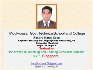 Moulvibazar Govt.TechnicalSchool and College
Bhadra Kanta Sana
BA(Hons) MA(English Language and Literature),RU
Instructor (English)
Deptt. of English
Trained on
“Innovation in Teaching and Leaning Specialist Teacher”
NYPi, Singapore.
E-mail- vksana75@gmail.com
Phone # 01740601257
 