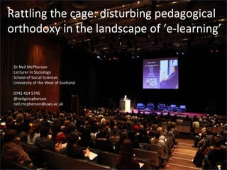 Rattling the cage: disturbing pedagogical
orthodoxy in the landscape of ‘e-learning’

 Dr Neil McPherson
 Lecturer in Sociology
 School of Social Sciences
 University of the West of Scotland

 0741 414 5745
 @neilgmcpherson
 neil.mcpherson@uws.ac.uk
 