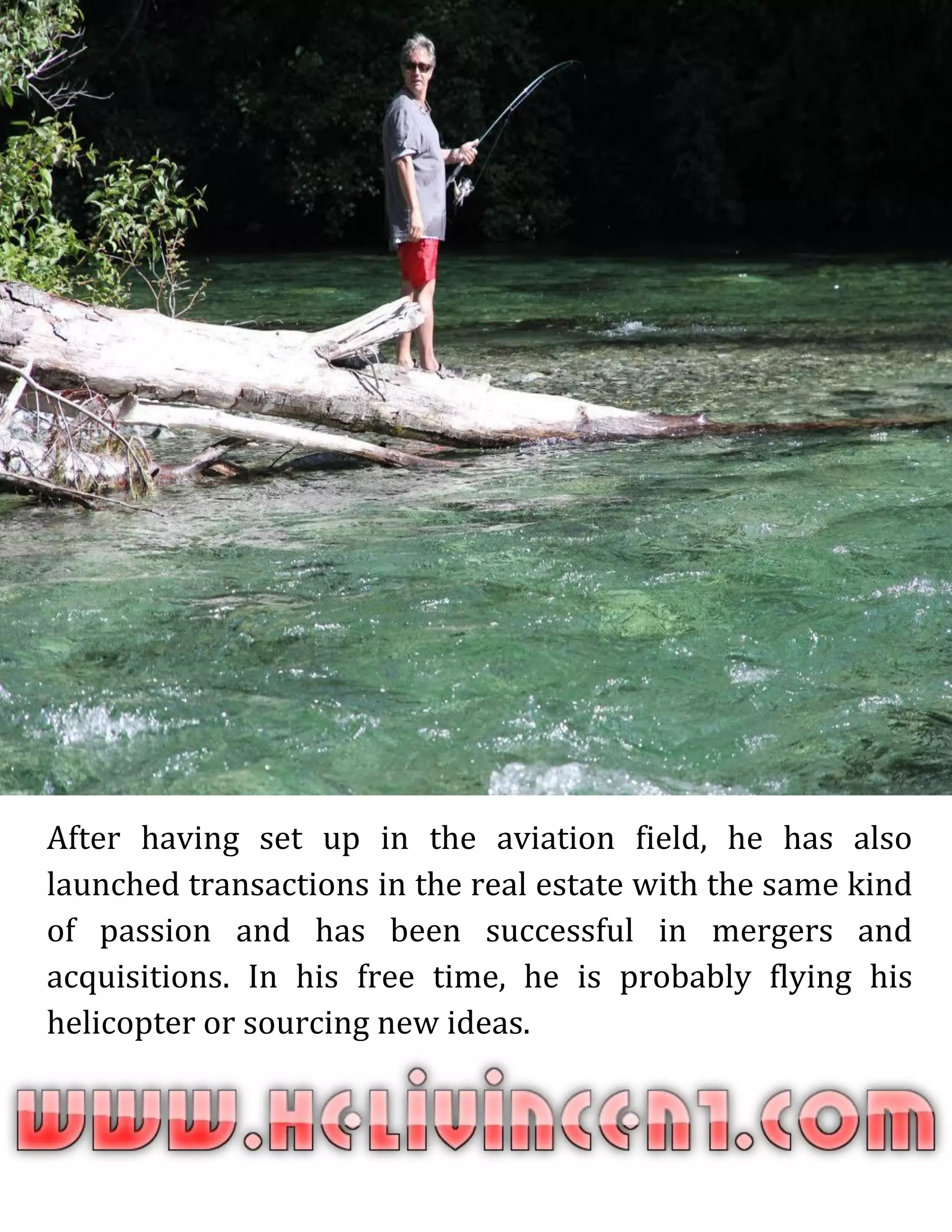 After having set up in the aviation field, he has also
launched transactions in the real estate with the same kind
of passion and has been successful in mergers and
acquisitions. In his free time, he is probably flying his
helicopter or sourcing new ideas.
 
